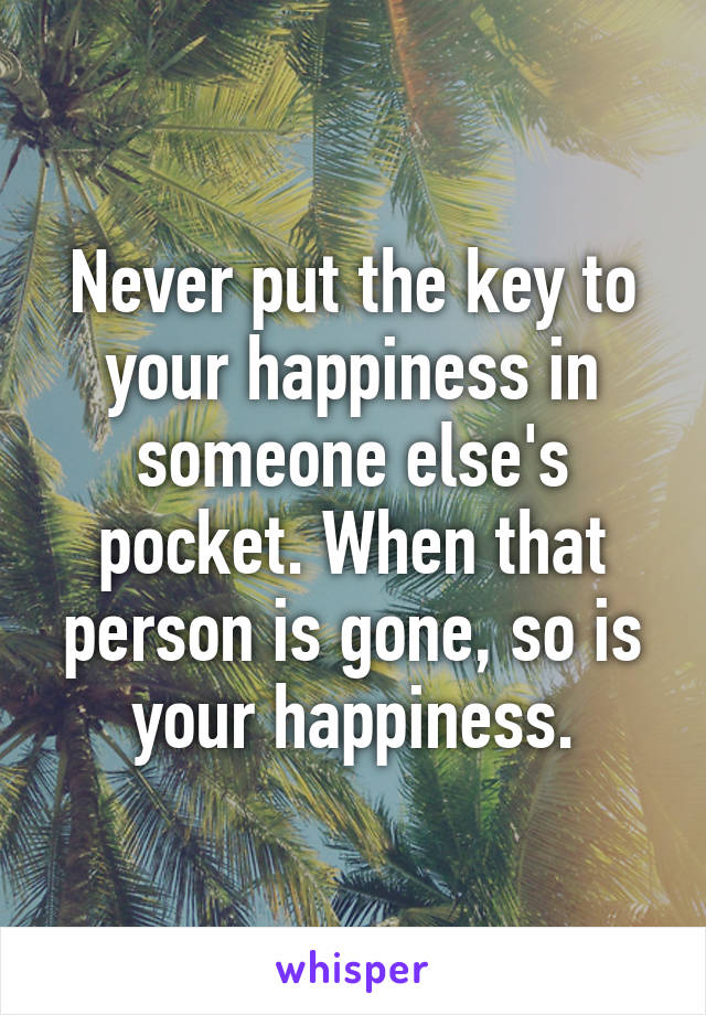 Never put the key to your happiness in someone else's pocket. When that person is gone, so is your happiness.