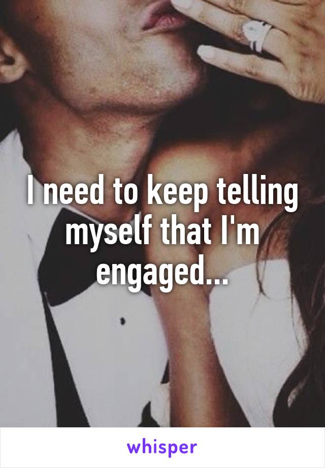 I need to keep telling myself that I'm engaged...