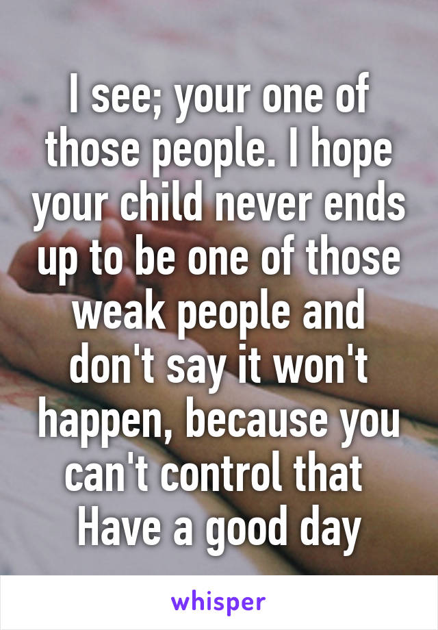 I see; your one of those people. I hope your child never ends up to be one of those weak people and don't say it won't happen, because you can't control that 
Have a good day