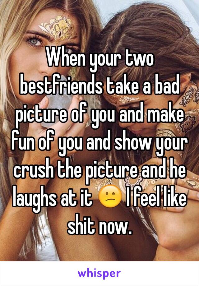 When your two bestfriends take a bad picture of you and make fun of you and show your crush the picture and he laughs at it 😕 I feel like shit now. 