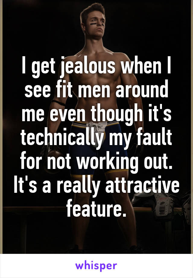 I get jealous when I see fit men around me even though it's technically my fault for not working out. It's a really attractive feature.