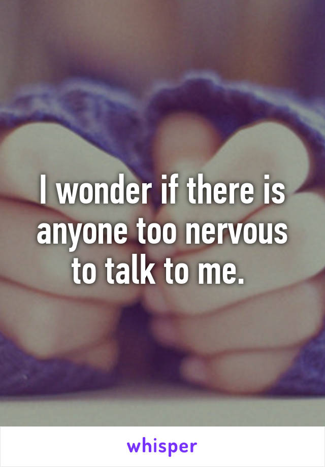 I wonder if there is anyone too nervous to talk to me. 