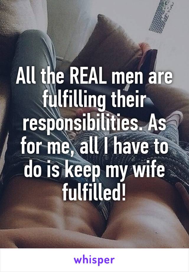 All the REAL men are fulfilling their responsibilities. As for me, all I have to do is keep my wife fulfilled!