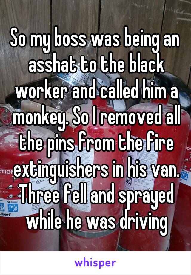 So my boss was being an asshat to the black worker and called him a monkey. So I removed all the pins from the fire extinguishers in his van. Three fell and sprayed while he was driving