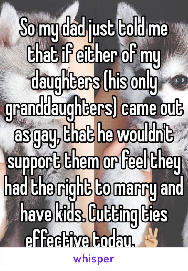 So my dad just told me that if either of my daughters (his only granddaughters) came out as gay, that he wouldn't support them or feel they had the right to marry and have kids. Cutting ties effective today. ✌🏼️