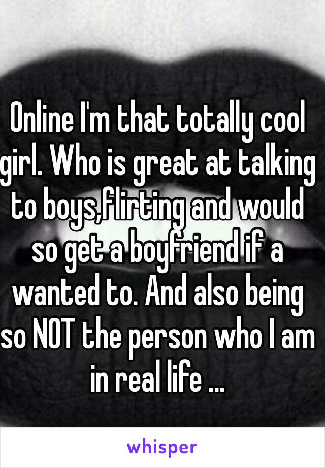 Online I'm that totally cool girl. Who is great at talking to boys,flirting and would so get a boyfriend if a wanted to. And also being so NOT the person who I am in real life ... 