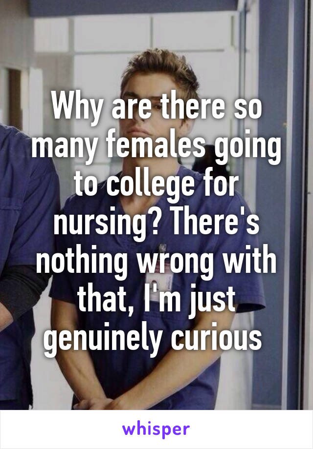 Why are there so many females going to college for nursing? There's nothing wrong with that, I'm just genuinely curious 