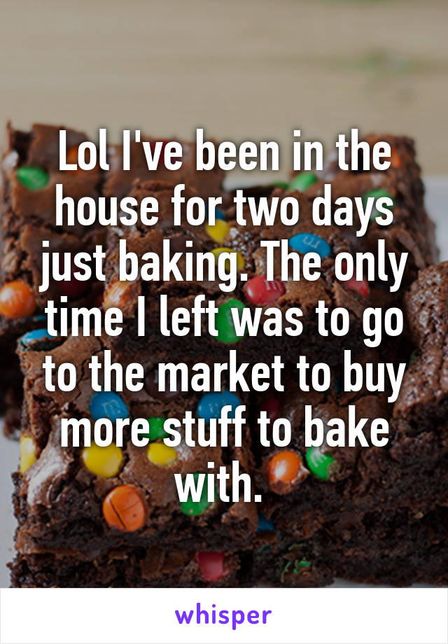 Lol I've been in the house for two days just baking. The only time I left was to go to the market to buy more stuff to bake with. 