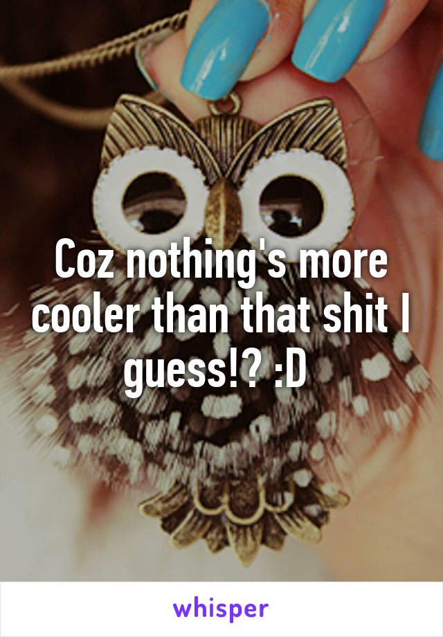 Coz nothing's more cooler than that shit I guess!? :D 