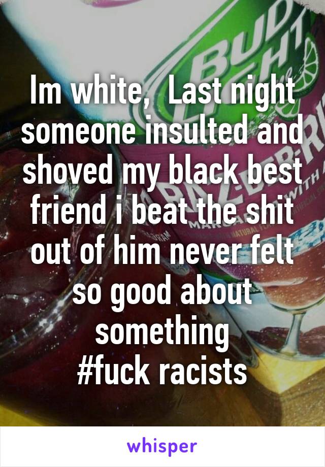 Im white,  Last night someone insulted and shoved my black best friend i beat the shit out of him never felt so good about something
#fuck racists