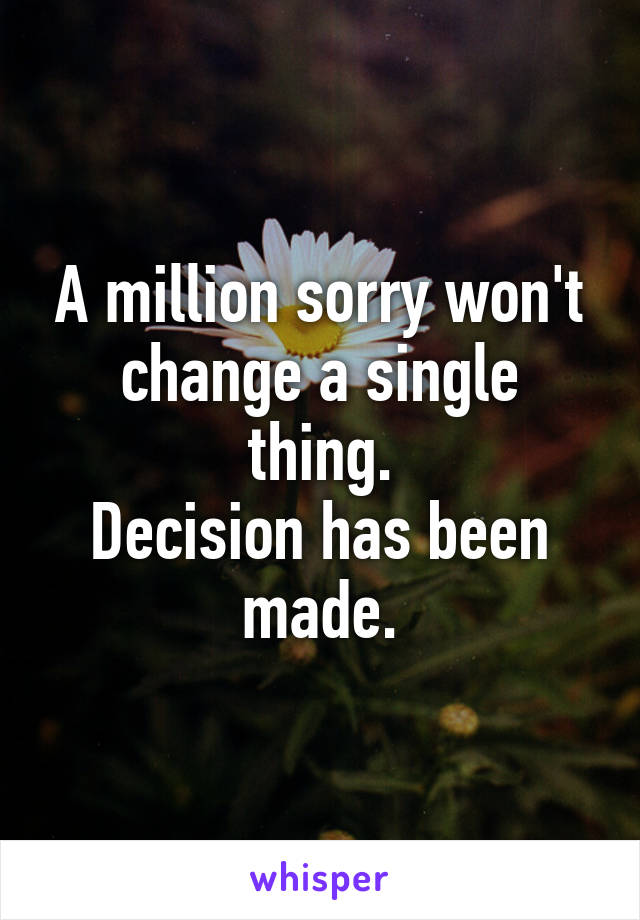 A million sorry won't change a single thing.
Decision has been made.