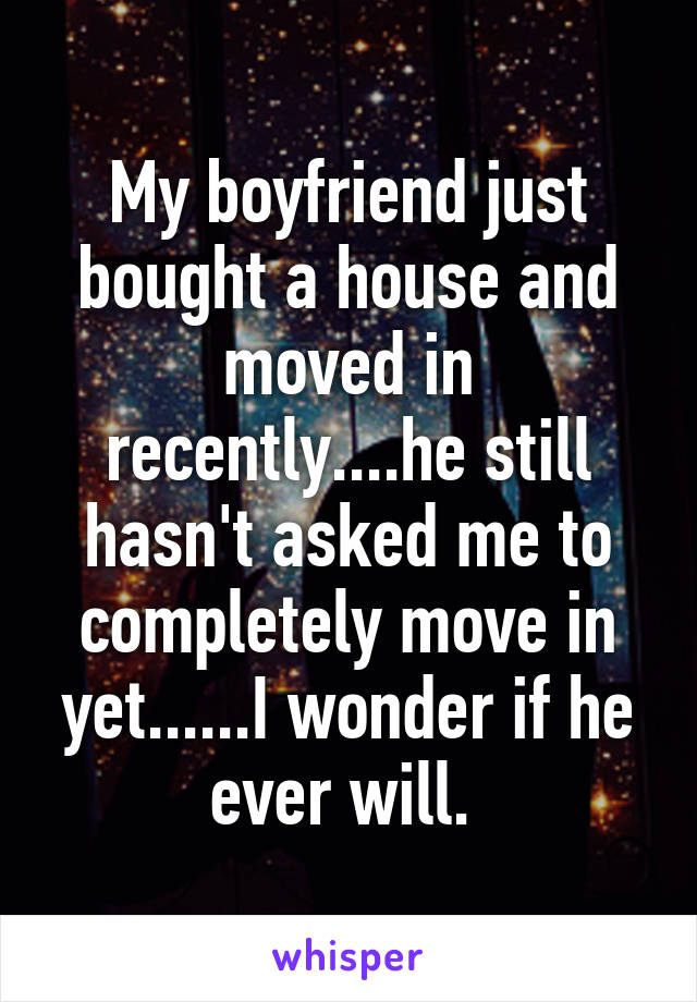 My boyfriend just bought a house and moved in recently....he still hasn't asked me to completely move in yet......I wonder if he ever will. 