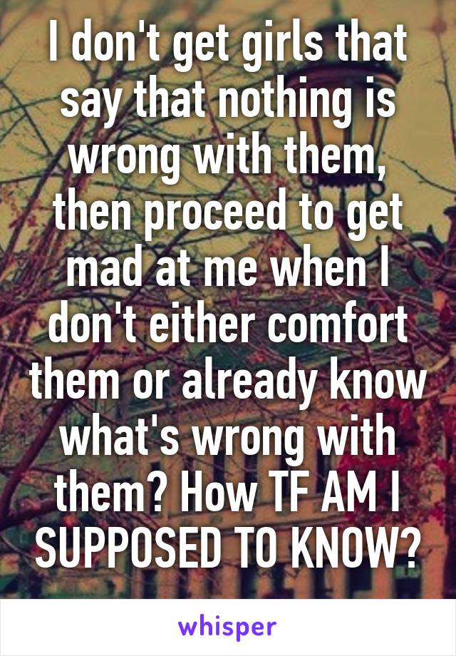 I don't get girls that say that nothing is wrong with them, then proceed to get mad at me when I don't either comfort them or already know what's wrong with them? How TF AM I SUPPOSED TO KNOW? 