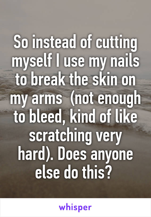 So instead of cutting myself I use my nails to break the skin on my arms  (not enough to bleed, kind of like scratching very hard). Does anyone else do this? 