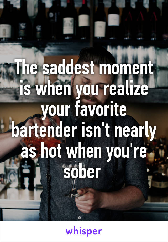 The saddest moment is when you realize your favorite bartender isn't nearly as hot when you're sober 