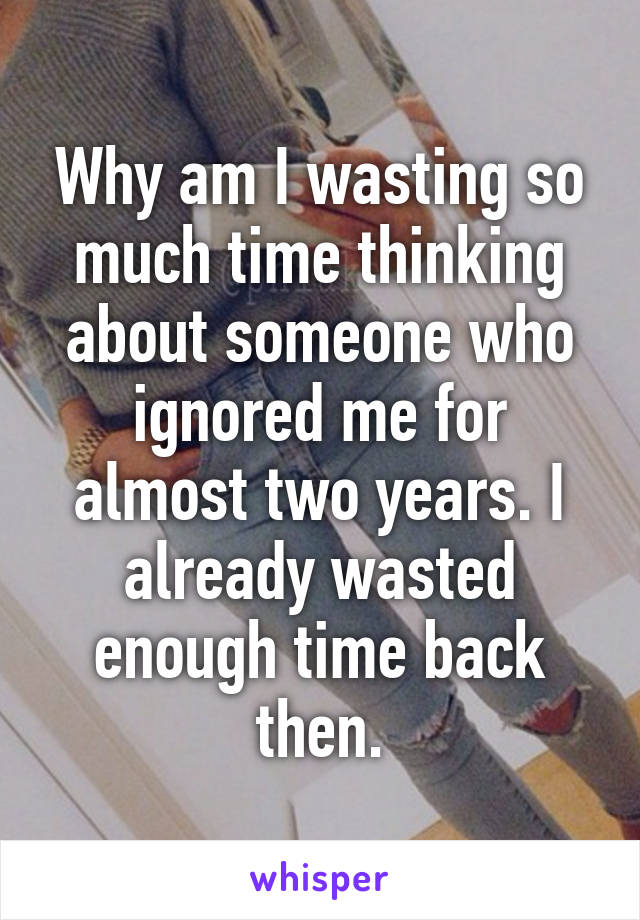 Why am I wasting so much time thinking about someone who ignored me for almost two years. I already wasted enough time back then.