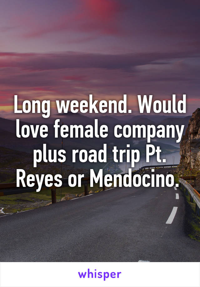 Long weekend. Would love female company plus road trip Pt. Reyes or Mendocino. 