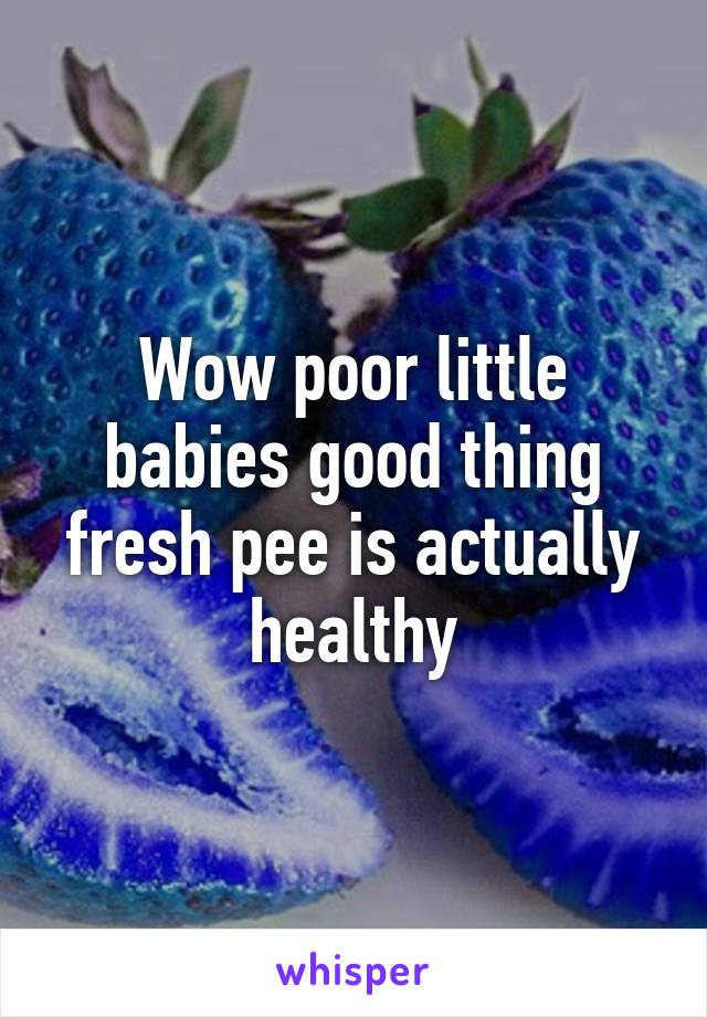 Wow poor little babies good thing fresh pee is actually healthy