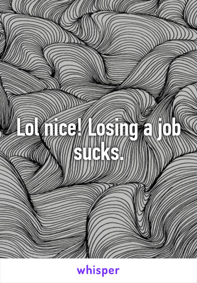 Lol nice! Losing a job sucks.