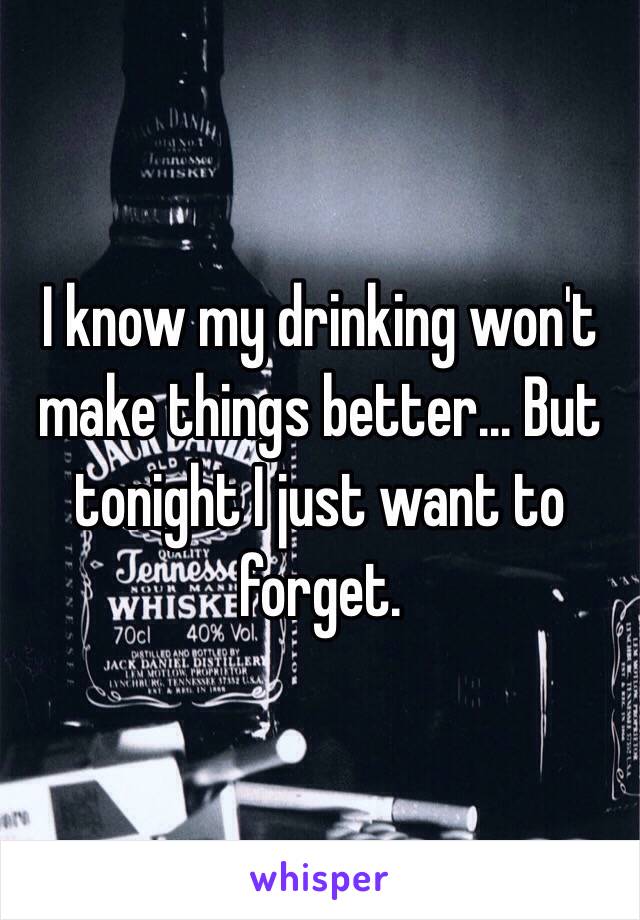 I know my drinking won't make things better... But tonight I just want to forget. 