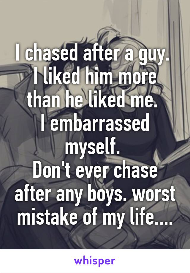 I chased after a guy. 
I liked him more than he liked me. 
I embarrassed myself. 
Don't ever chase after any boys. worst mistake of my life....