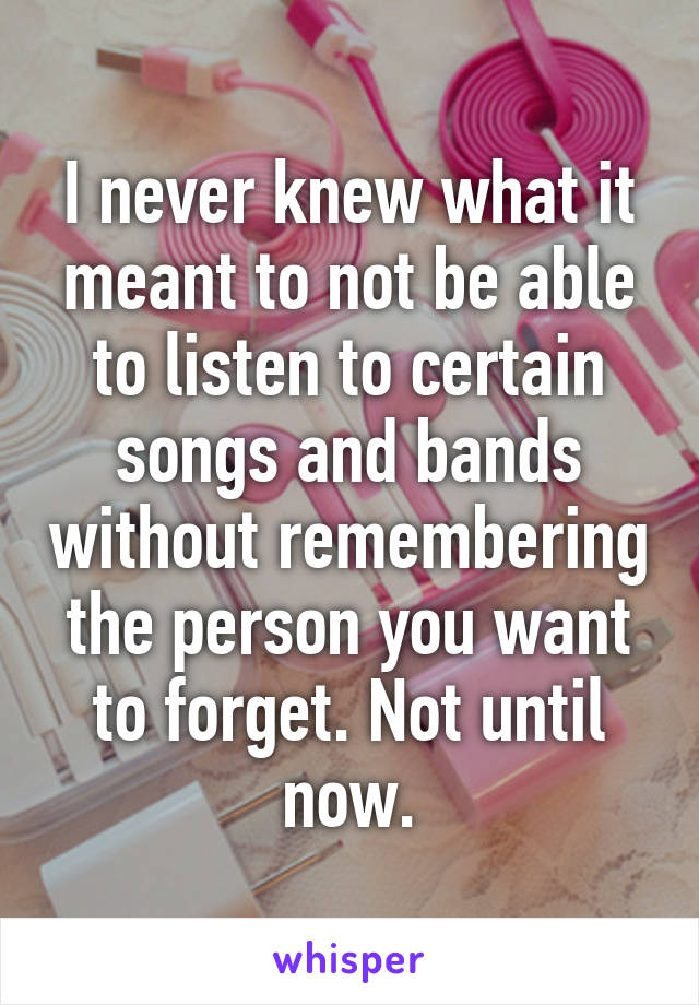 I never knew what it meant to not be able to listen to certain songs and bands without remembering the person you want to forget. Not until now.