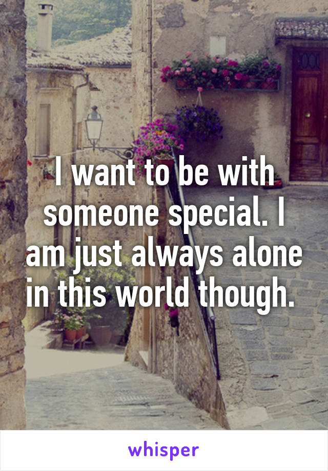 I want to be with someone special. I am just always alone in this world though. 