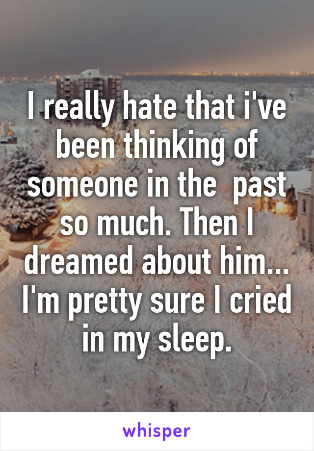 I really hate that i've been thinking of someone in the  past so much. Then I dreamed about him... I'm pretty sure I cried in my sleep.