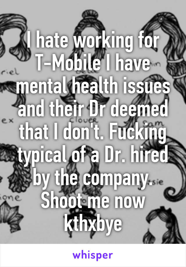 I hate working for T-Mobile I have mental health issues and their Dr deemed that I don't. Fucking typical of a Dr. hired by the company. Shoot me now kthxbye