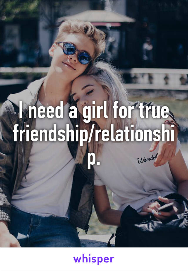 I need a girl for true friendship/relationship.