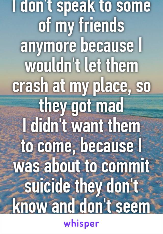 I don't speak to some of my friends anymore because I wouldn't let them crash at my place, so they got mad
I didn't want them to come, because I was about to commit suicide they don't know and don't seem to care why