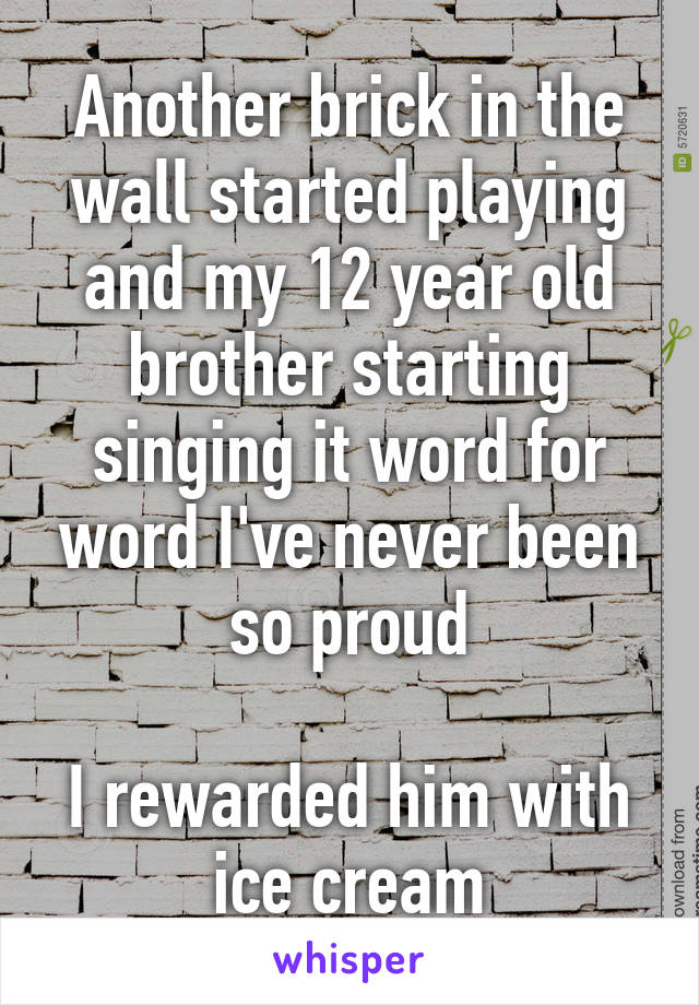 Another brick in the wall started playing and my 12 year old brother starting singing it word for word I've never been so proud

I rewarded him with ice cream