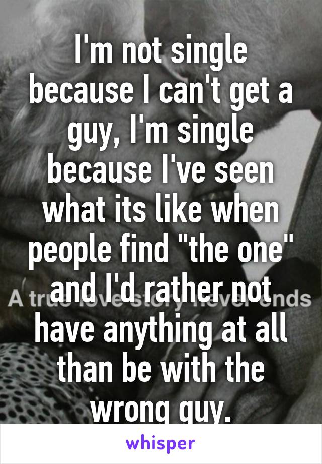 I'm not single because I can't get a guy, I'm single because I've seen what its like when people find "the one" and I'd rather not have anything at all than be with the wrong guy.