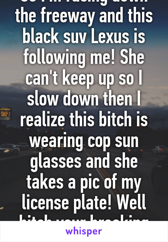 So I'm racing down the freeway and this black suv Lexus is following me! She can't keep up so I slow down then I realize this bitch is wearing cop sun glasses and she takes a pic of my license plate! Well bitch your breaking the law also!