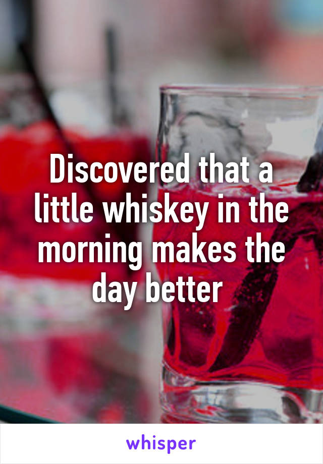 Discovered that a little whiskey in the morning makes the day better 