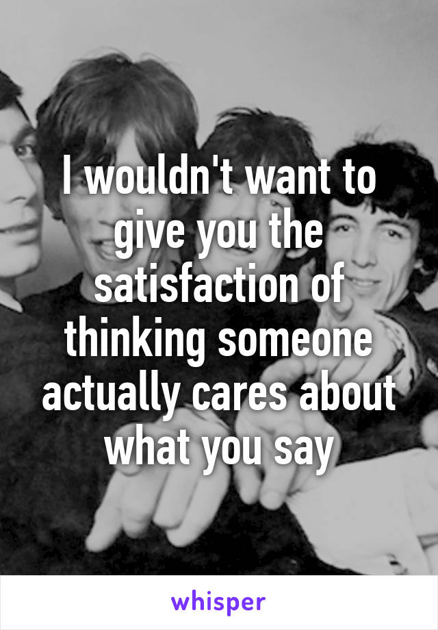 I wouldn't want to give you the satisfaction of thinking someone actually cares about what you say