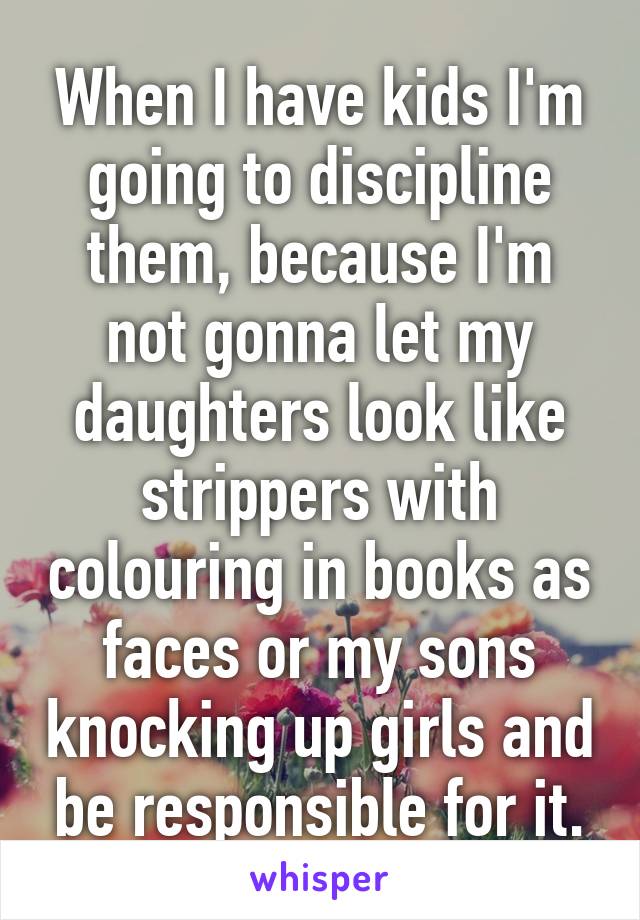 When I have kids I'm going to discipline them, because I'm not gonna let my daughters look like strippers with colouring in books as faces or my sons knocking up girls and be responsible for it.