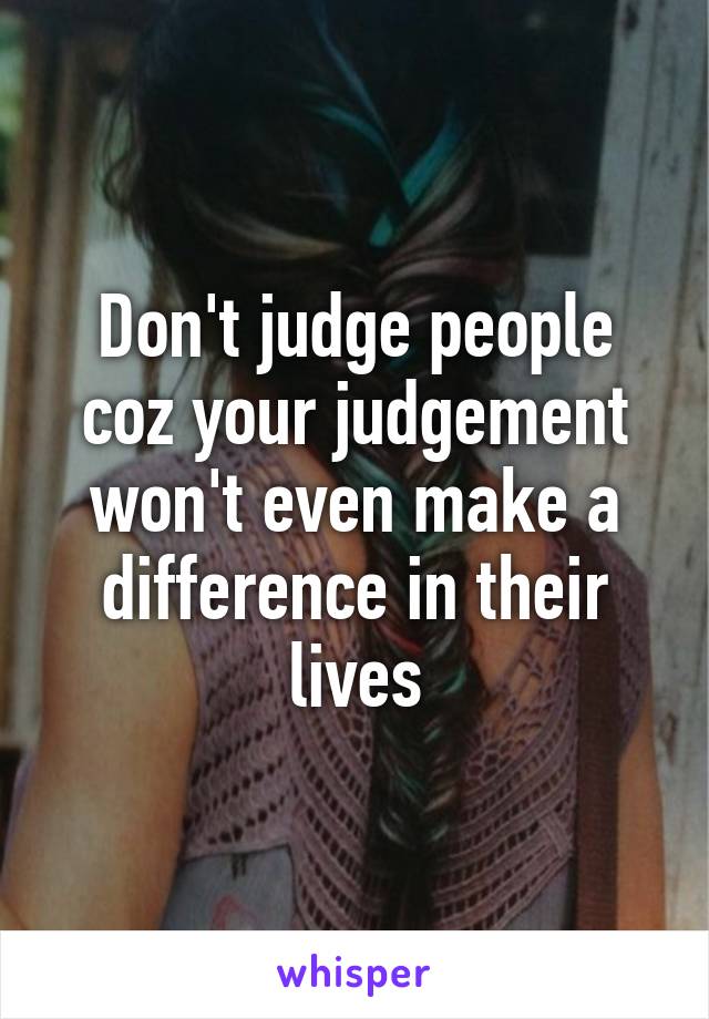 Don't judge people coz your judgement won't even make a difference in their lives