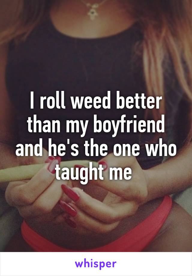 I roll weed better than my boyfriend and he's the one who taught me 