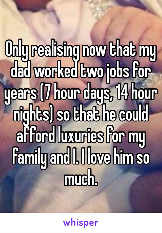 Only realising now that my dad worked two jobs for years (7 hour days, 14 hour nights) so that he could afford luxuries for my family and I. I love him so much. 