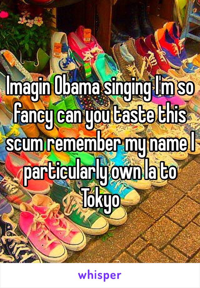 Imagin Obama singing I'm so fancy can you taste this scum remember my name I particularly own la to Tokyo