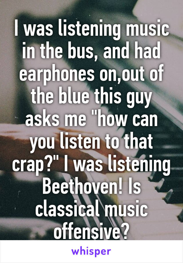 I was listening music in the bus, and had earphones on,out of the blue this guy asks me "how can you listen to that crap?" I was listening Beethoven! Is classical music offensive?