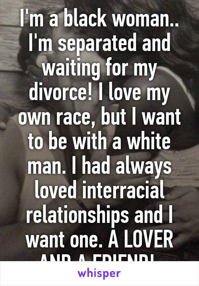 I'm a black woman.. I'm separated and waiting for my divorce! I love my own race, but I want to be with a white man. I had always loved interracial relationships and I want one. A LOVER AND A FRIEND! 