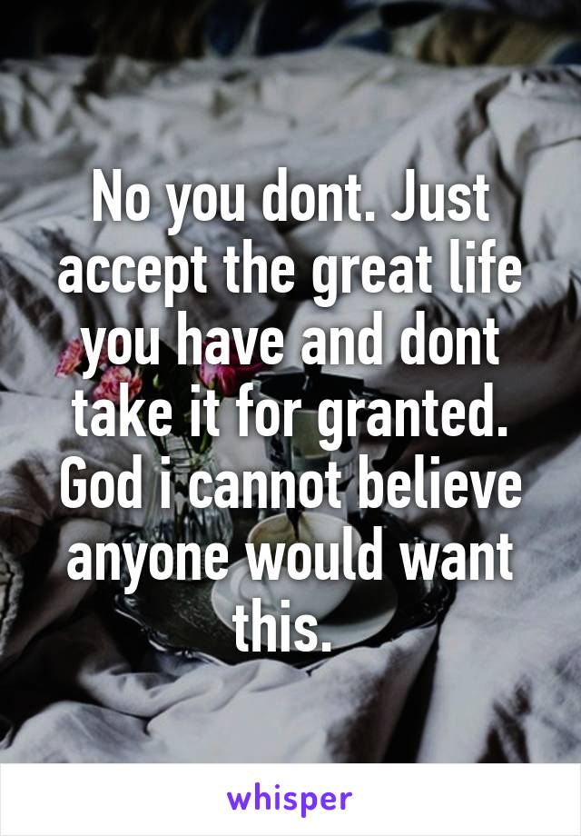 No you dont. Just accept the great life you have and dont take it for granted. God i cannot believe anyone would want this. 