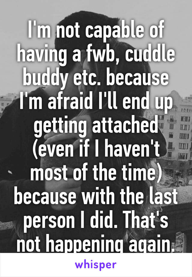 I'm not capable of having a fwb, cuddle buddy etc. because I'm afraid I'll end up getting attached (even if I haven't most of the time) because with the last person I did. That's not happening again.