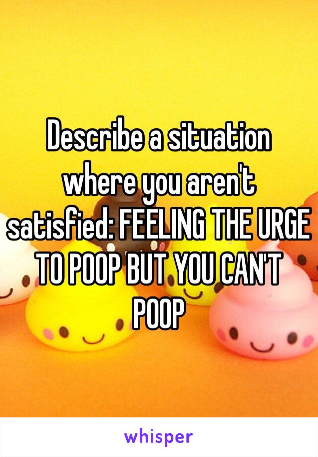 Describe a situation where you aren't satisfied: FEELING THE URGE TO POOP BUT YOU CAN'T POOP 