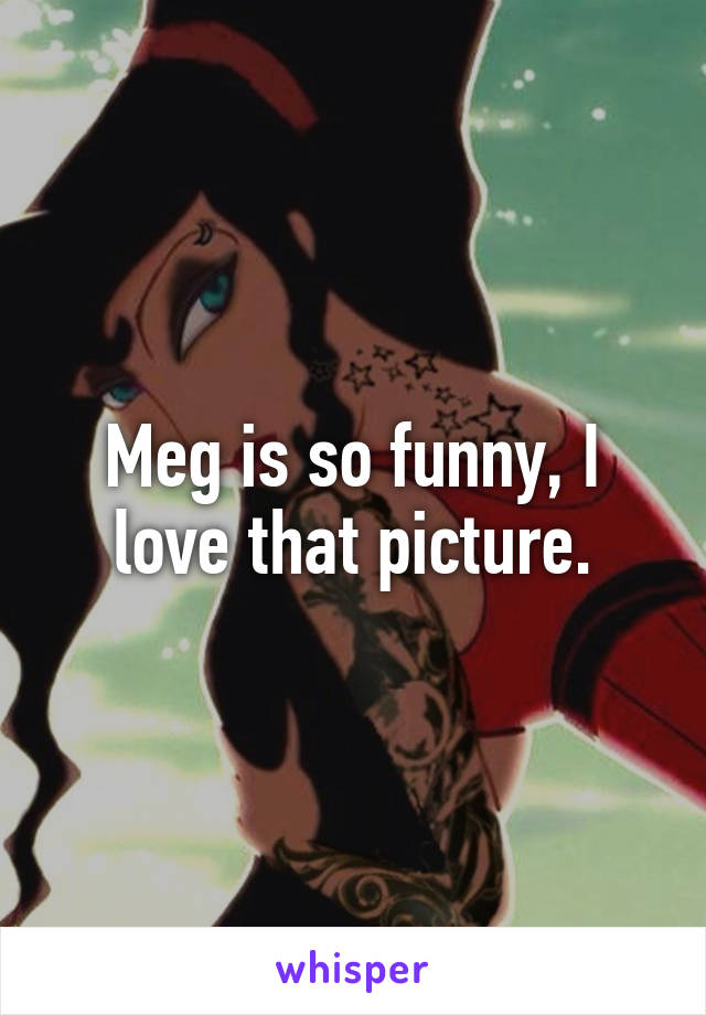 Meg is so funny, I love that picture.