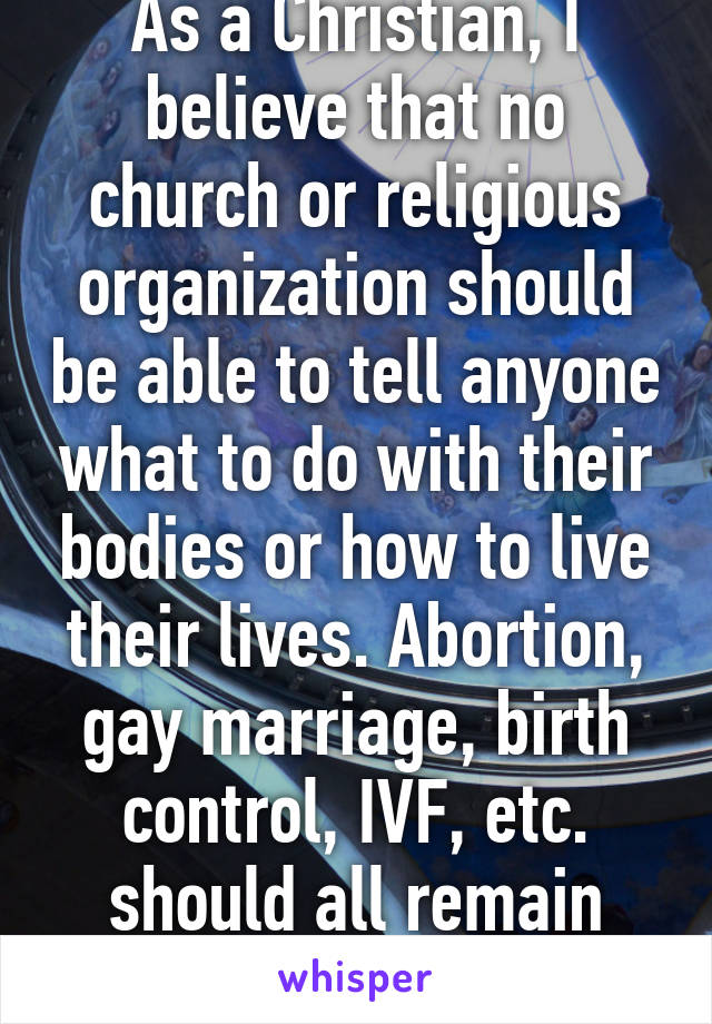 As a Christian, I believe that no church or religious organization should be able to tell anyone what to do with their bodies or how to live their lives. Abortion, gay marriage, birth control, IVF, etc. should all remain legal. 