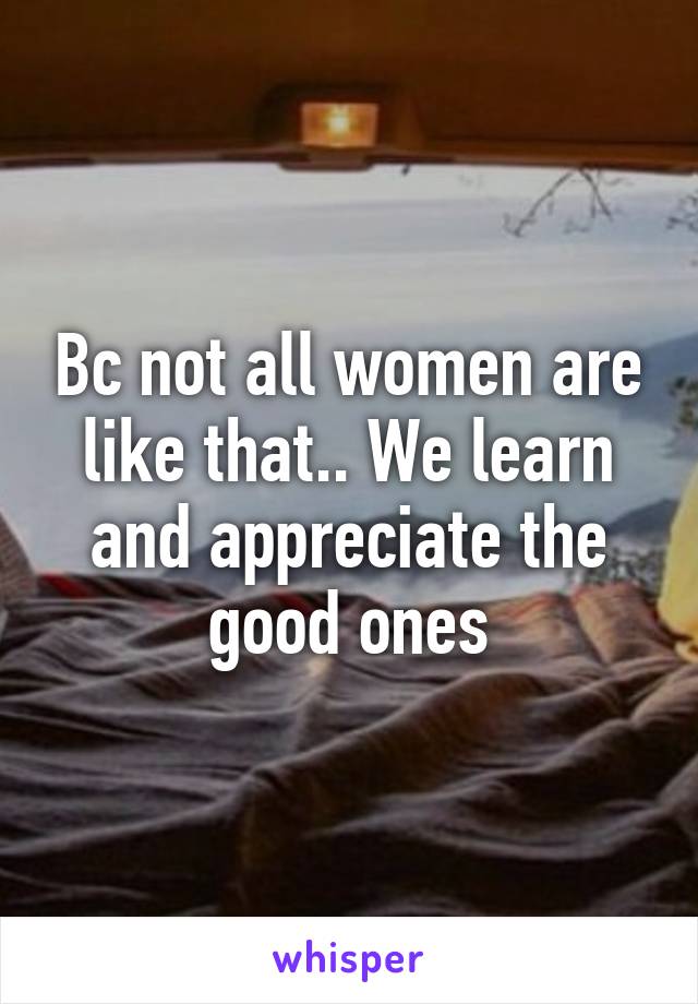 Bc not all women are like that.. We learn and appreciate the good ones