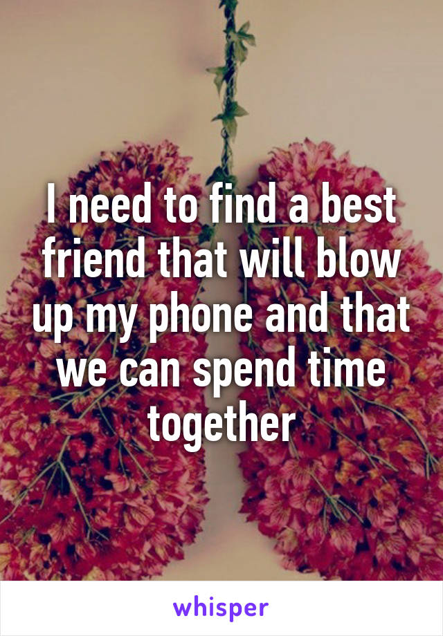 I need to find a best friend that will blow up my phone and that we can spend time together